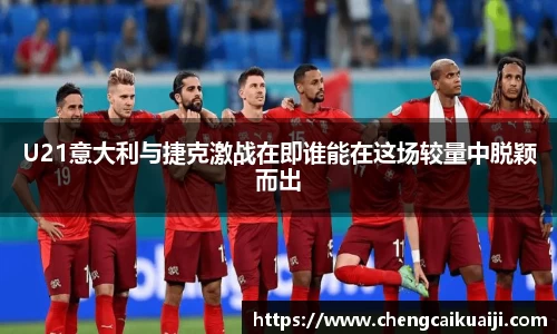 U21意大利与捷克激战在即谁能在这场较量中脱颖而出
